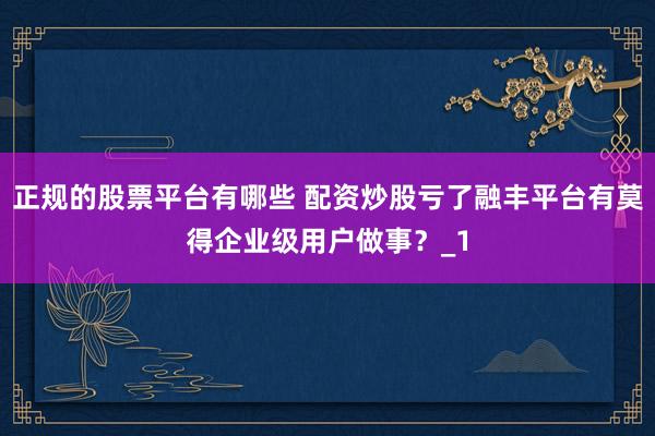 正规的股票平台有哪些 配资炒股亏了融丰平台有莫得企业级用户做事？_1
