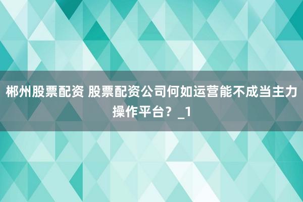 郴州股票配资 股票配资公司何如运营能不成当主力操作平台？_1