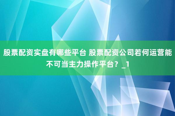 股票配资实盘有哪些平台 股票配资公司若何运营能不可当主力操作平台？_1