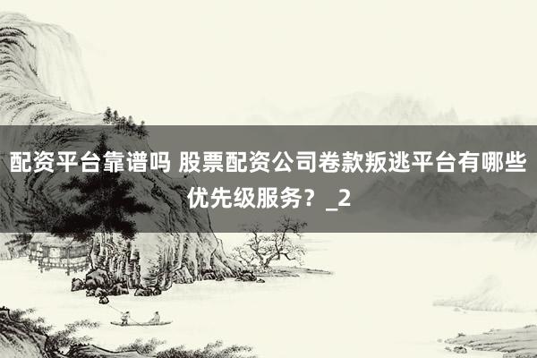 配资平台靠谱吗 股票配资公司卷款叛逃平台有哪些优先级服务？_2