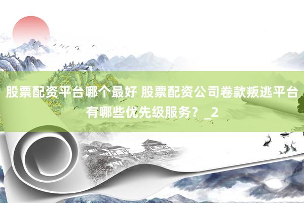股票配资平台哪个最好 股票配资公司卷款叛逃平台有哪些优先级服务？_2