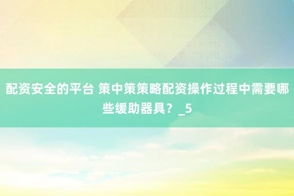 配资安全的平台 策中策策略配资操作过程中需要哪些缓助器具？_5