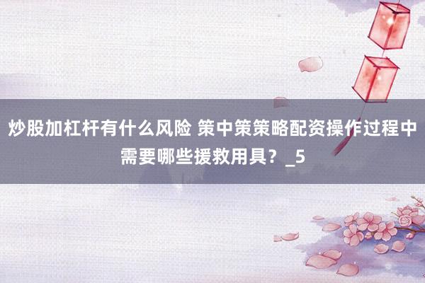 炒股加杠杆有什么风险 策中策策略配资操作过程中需要哪些援救用具？_5