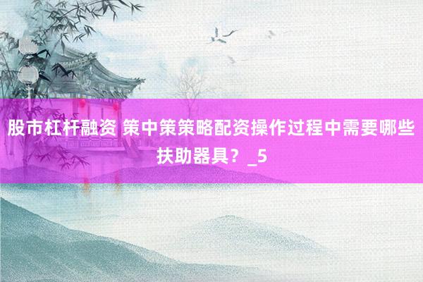 股市杠杆融资 策中策策略配资操作过程中需要哪些扶助器具？_5