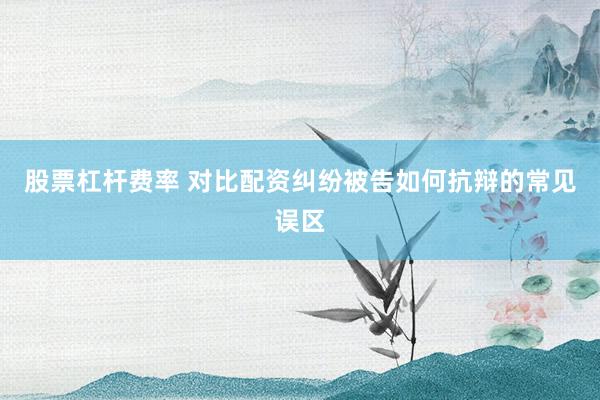 股票杠杆费率 对比配资纠纷被告如何抗辩的常见误区