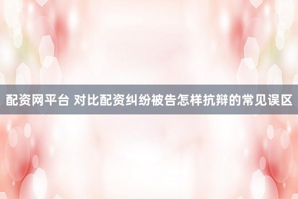 配资网平台 对比配资纠纷被告怎样抗辩的常见误区