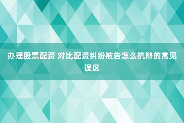 办理股票配资 对比配资纠纷被告怎么抗辩的常见误区