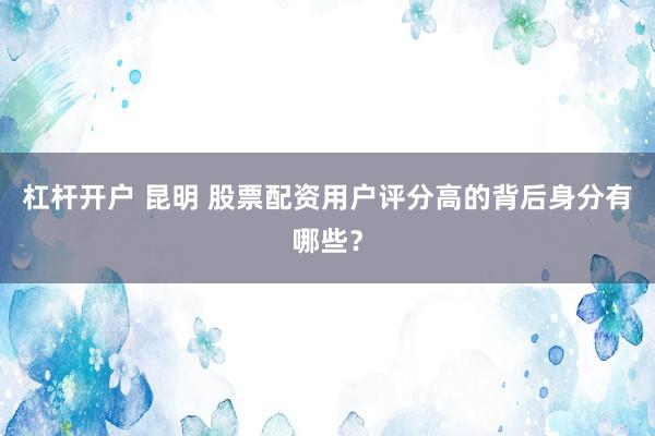 杠杆开户 昆明 股票配资用户评分高的背后身分有哪些？