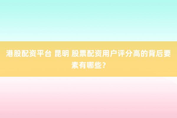 港股配资平台 昆明 股票配资用户评分高的背后要素有哪些？