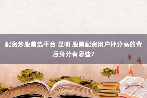配资炒股首选平台 昆明 股票配资用户评分高的背后身分有哪些？