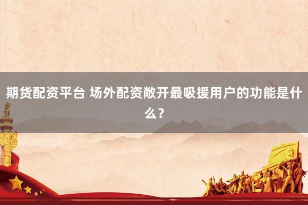 期货配资平台 场外配资敞开最吸援用户的功能是什么？