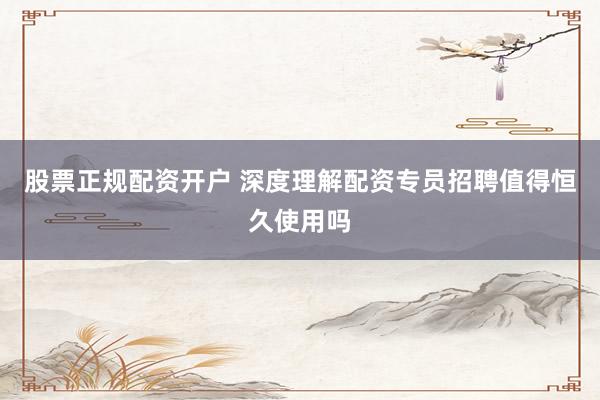 股票正规配资开户 深度理解配资专员招聘值得恒久使用吗