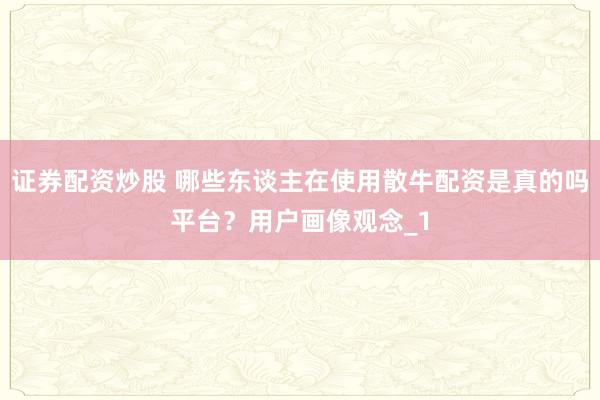 证券配资炒股 哪些东谈主在使用散牛配资是真的吗平台？用户画像观念_1