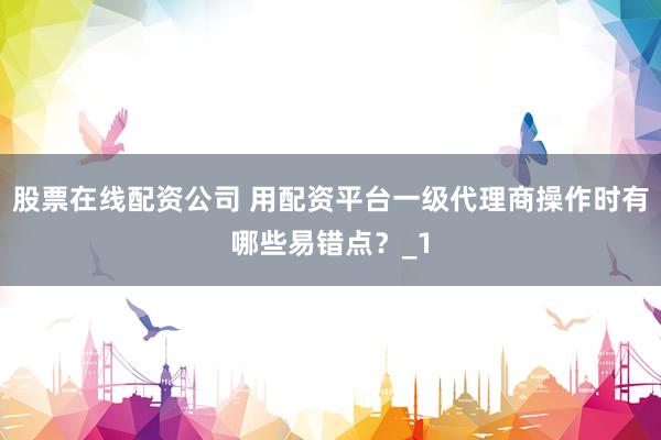 股票在线配资公司 用配资平台一级代理商操作时有哪些易错点？_1