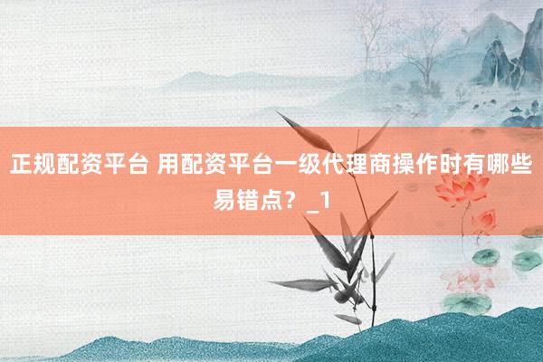 正规配资平台 用配资平台一级代理商操作时有哪些易错点？_1