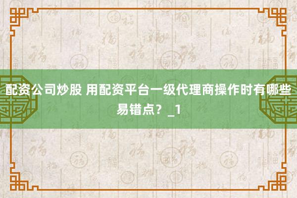 配资公司炒股 用配资平台一级代理商操作时有哪些易错点？_1