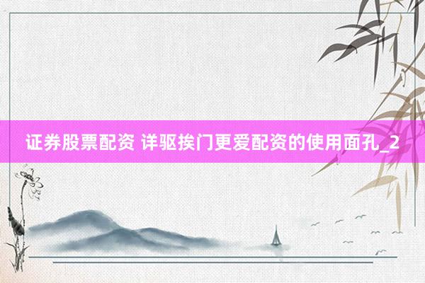 证券股票配资 详驱挨门更爱配资的使用面孔_2