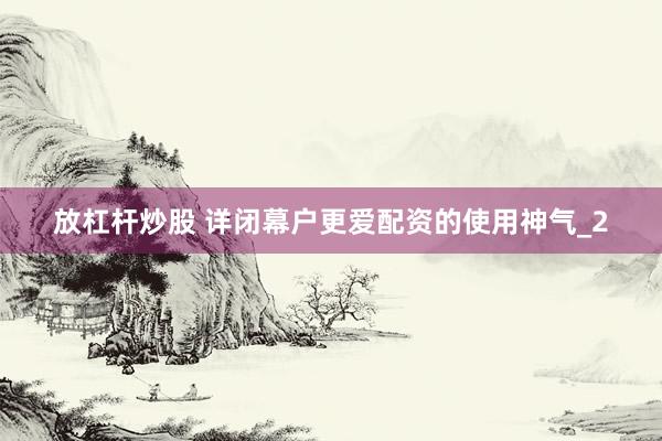放杠杆炒股 详闭幕户更爱配资的使用神气_2