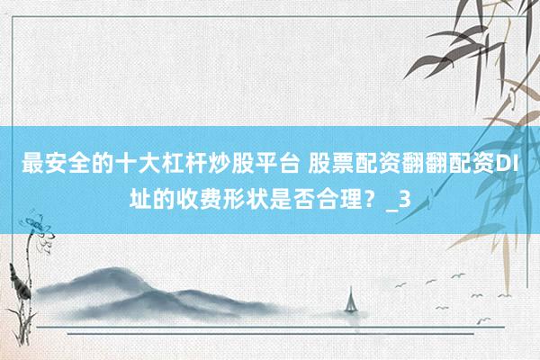 最安全的十大杠杆炒股平台 股票配资翻翻配资DI址的收费形状是否合理？_3