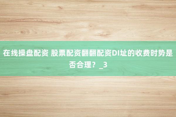 在线操盘配资 股票配资翻翻配资DI址的收费时势是否合理？_3