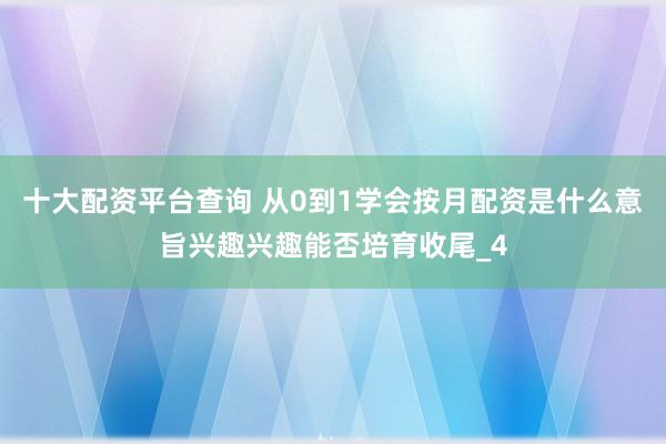 十大配资平台查询 从0到1学会按月配资是什么意旨兴趣兴趣能否培育收尾_4