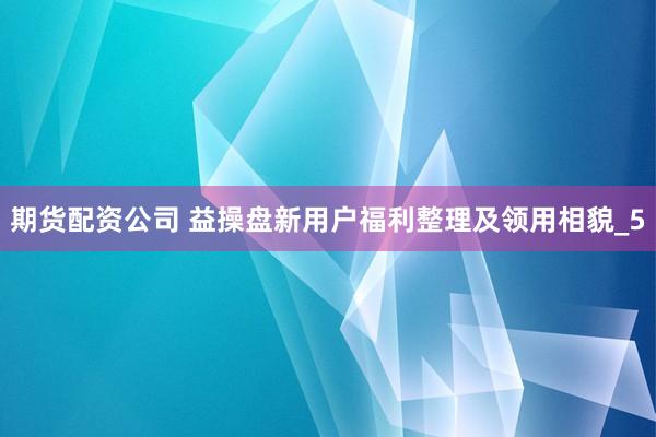 期货配资公司 益操盘新用户福利整理及领用相貌_5