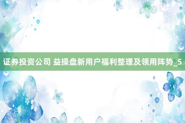 证券投资公司 益操盘新用户福利整理及领用阵势_5