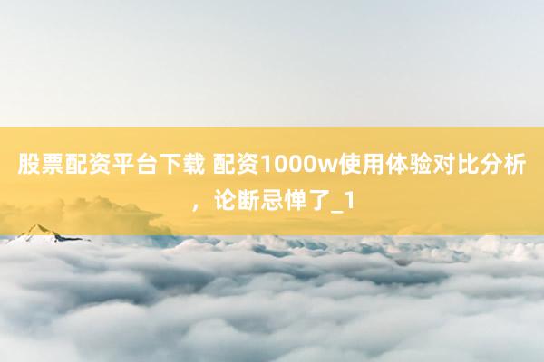 股票配资平台下载 配资1000w使用体验对比分析，论断忌惮了_1