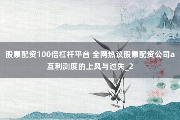 股票配资100倍杠杆平台 全网热议股票配资公司a互利测度的上风与过失_2