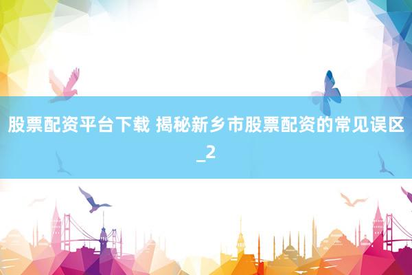 股票配资平台下载 揭秘新乡市股票配资的常见误区_2