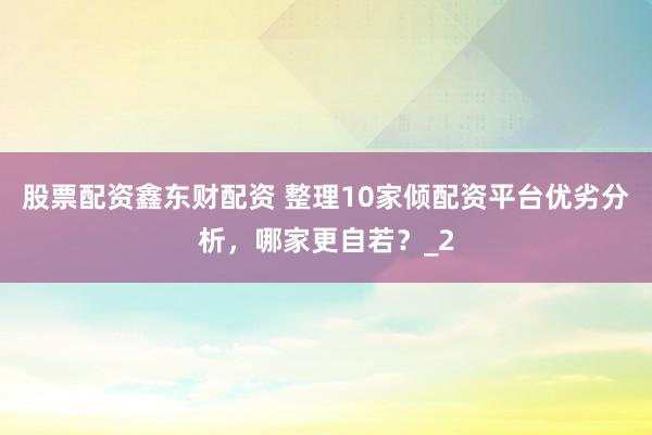 股票配资鑫东财配资 整理10家倾配资平台优劣分析，哪家更自若？_2