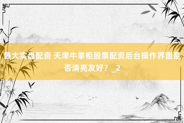 最大实盘配资 天津牛掌柜股票配资后台操作界面是否清亮友好？_2