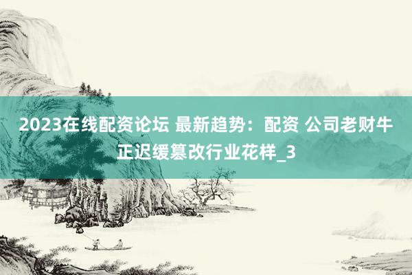 2023在线配资论坛 最新趋势：配资 公司老财牛正迟缓篡改行业花样_3