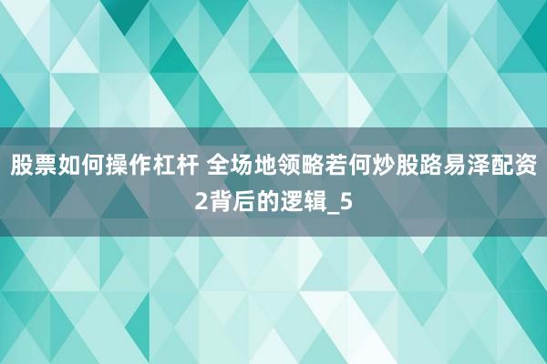 股票如何操作杠杆 全场地领略若何炒股路易泽配资2背后的逻辑_5