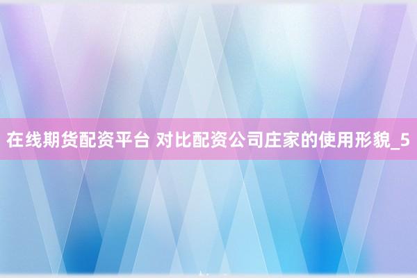 在线期货配资平台 对比配资公司庄家的使用形貌_5