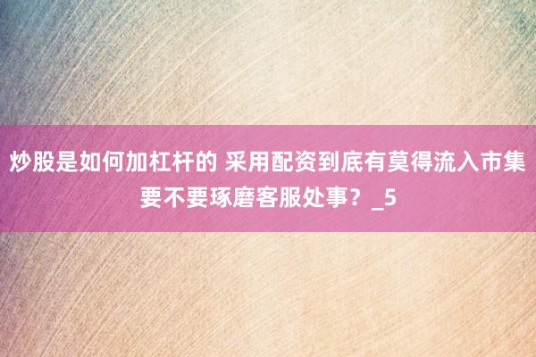 炒股是如何加杠杆的 采用配资到底有莫得流入市集要不要琢磨客服处事？_5
