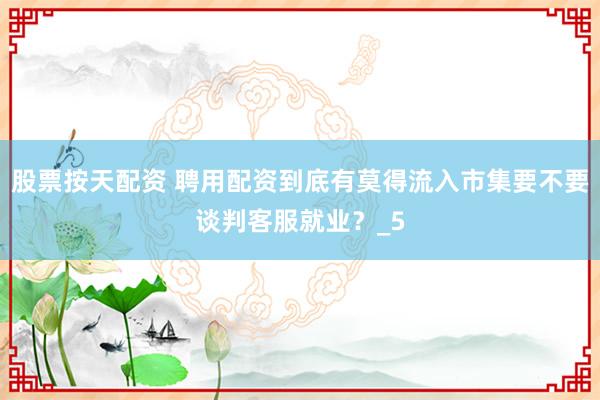 股票按天配资 聘用配资到底有莫得流入市集要不要谈判客服就业？_5