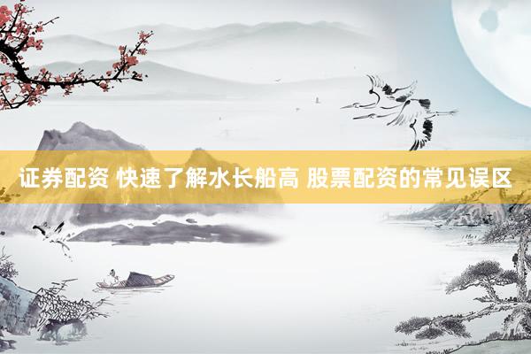 证券配资 快速了解水长船高 股票配资的常见误区