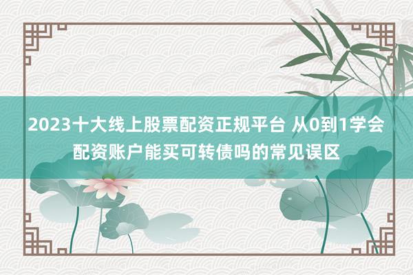 2023十大线上股票配资正规平台 从0到1学会配资账户能买可转债吗的常见误区