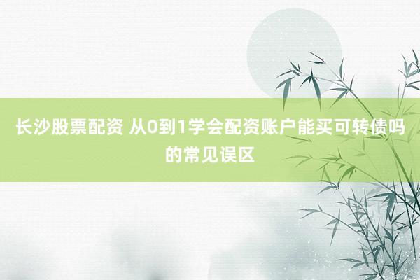 长沙股票配资 从0到1学会配资账户能买可转债吗的常见误区