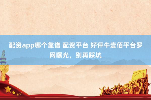 配资app哪个靠谱 配资平台 好评牛壹佰平台罗网曝光，别再踩坑