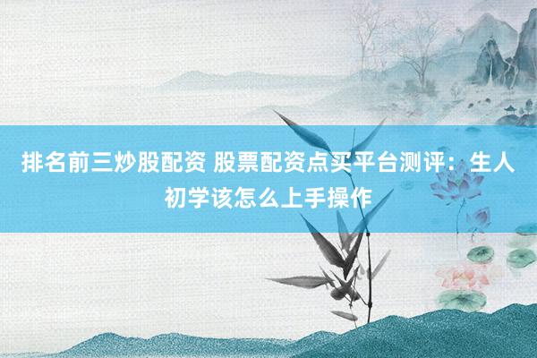 排名前三炒股配资 股票配资点买平台测评：生人初学该怎么上手操作