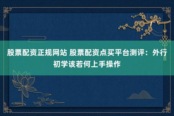 股票配资正规网站 股票配资点买平台测评：外行初学该若何上手操作