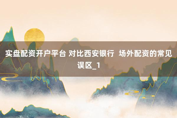实盘配资开户平台 对比西安银行  场外配资的常见误区_1