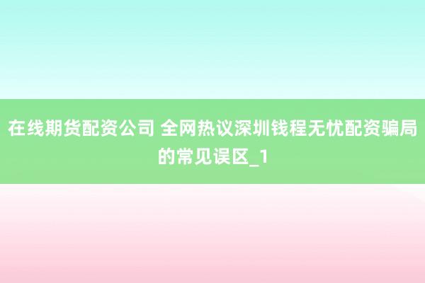 在线期货配资公司 全网热议深圳钱程无忧配资骗局的常见误区_1