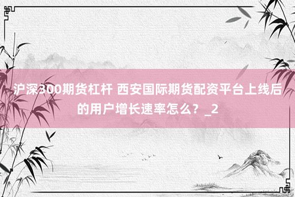 沪深300期货杠杆 西安国际期货配资平台上线后的用户增长速率怎么？_2