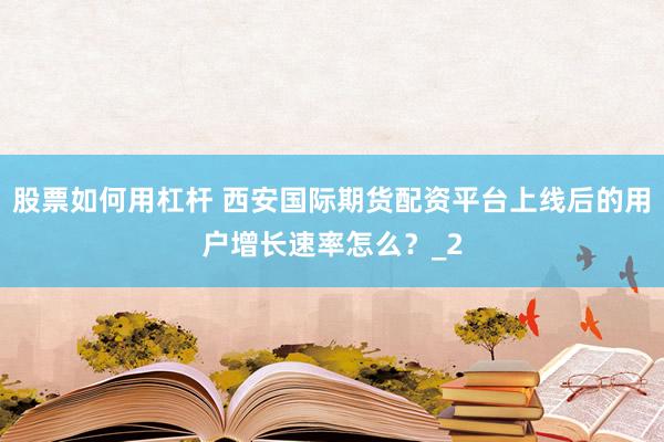 股票如何用杠杆 西安国际期货配资平台上线后的用户增长速率怎么？_2