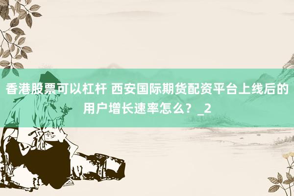 香港股票可以杠杆 西安国际期货配资平台上线后的用户增长速率怎么？_2