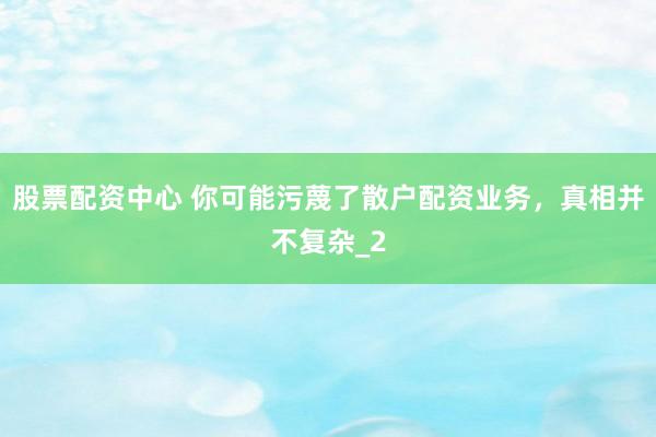 股票配资中心 你可能污蔑了散户配资业务，真相并不复杂_2