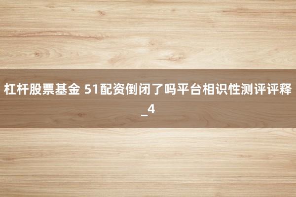 杠杆股票基金 51配资倒闭了吗平台相识性测评评释_4